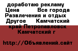 доработаю рекламу › Цена ­ --- - Все города Развлечения и отдых » Другое   . Камчатский край,Петропавловск-Камчатский г.